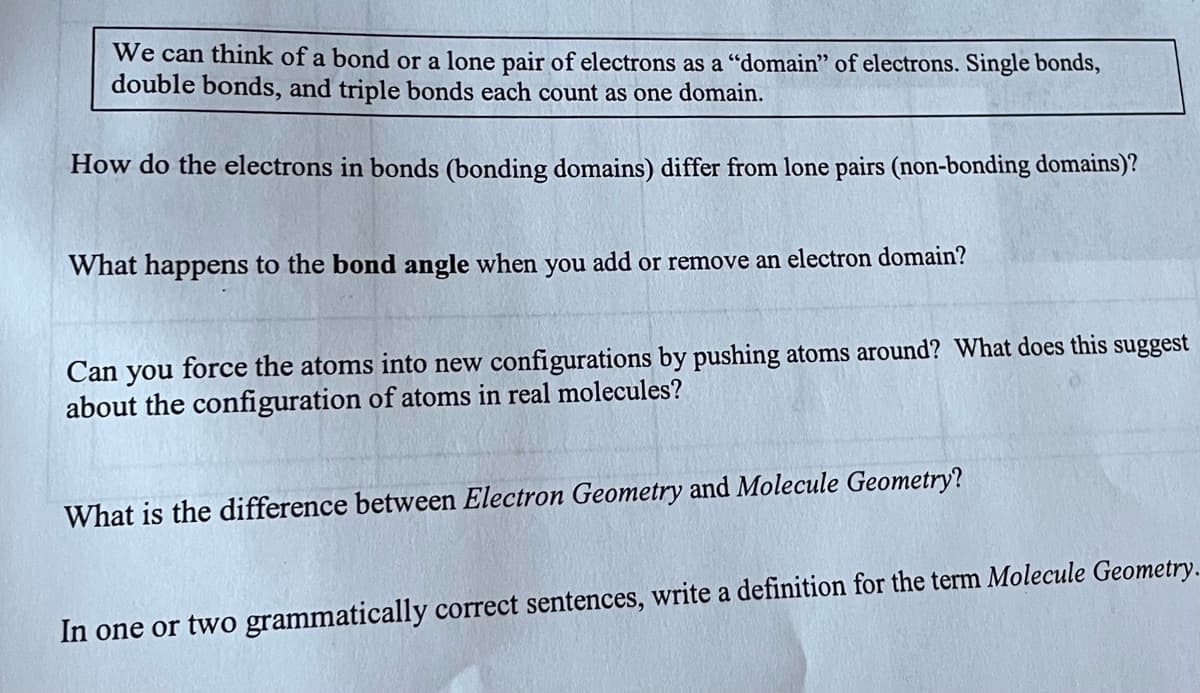 We can think of a bond or a lone pair of electrons as a "domain" of electrons. Single bonds,
double bonds, and triple bonds each count as one domain.
How do the electrons in bonds (bonding domains) differ from lone pairs (non-bonding domains)?
What happens to the bond angle when you add or remove an electron domain?
Can you force the atoms into new configurations by pushing atoms around? What does this suggest
about the configuration of atoms in real molecules?
What is the difference between Electron Geometry and Molecule Geometry?
In one or two grammatically correct sentences, write a definition for the term Molecule Geometry.