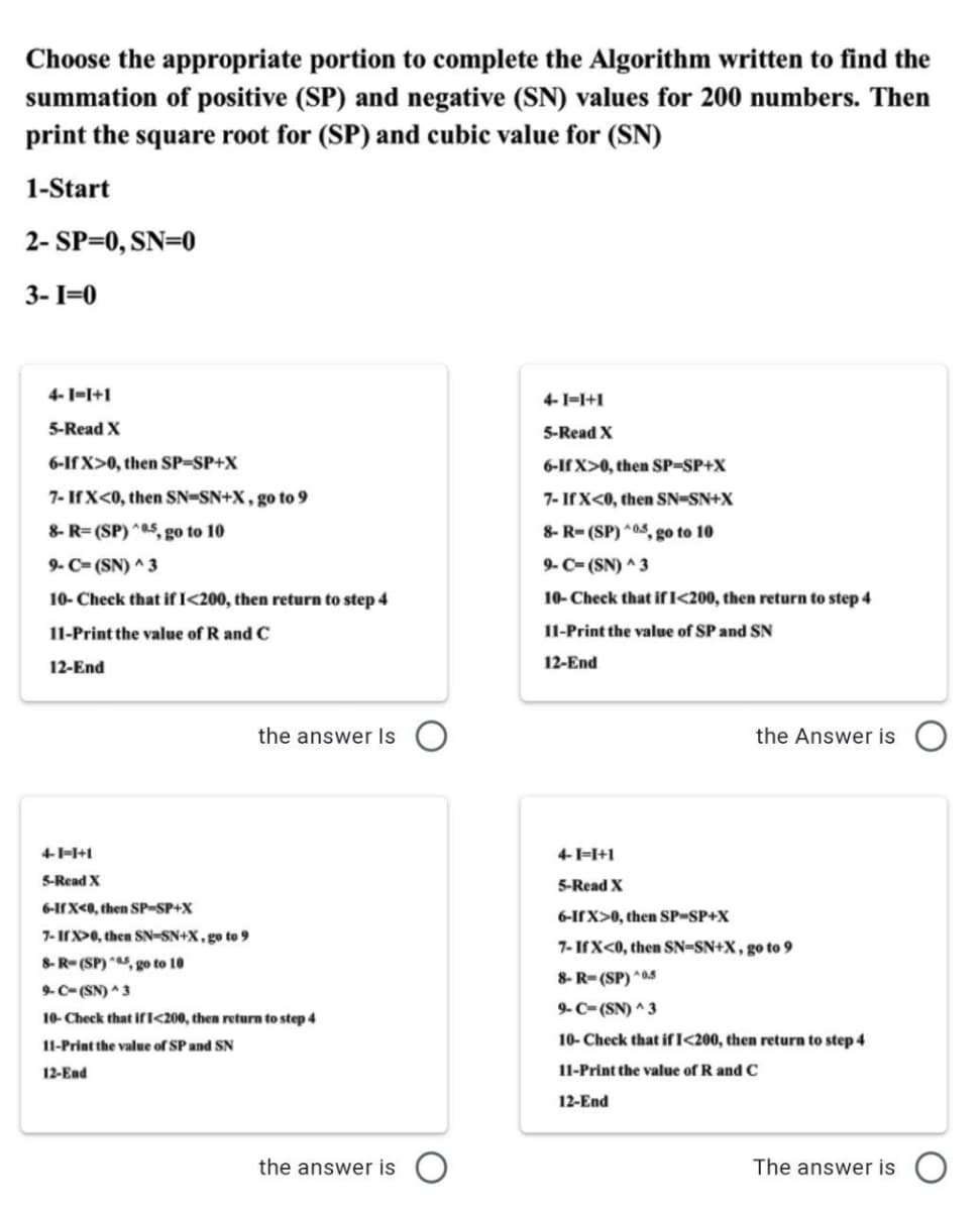 Choose the appropriate portion to complete the Algorithm written to find the
summation of positive (SP) and negative (SN) values for 200 numbers. Then
print the square root for (SP) and cubic value for (SN)
1-Start
2- SP=0, SN=0
3- I=0
4-1-I+1
4-1=1+1
5-Read X
5-Read X
6-If X>0, then SP-SP+X
6-If X>0, then SP-SP+X
7- IfX<0, then SN=SN+X, go to 9
7- If X<0, then SN-SN+X
8- R= (SP) *05, go to 10
8- R- (SP) *0.5, go to 10
9- C= (SN) ^ 3
9- C- (SN) 3
10- Check that if I<200, then return to step 4
10- Check that ifI<200, then return to step 4
11-Print the value of R and C
11-Print the value of SP and SN
12-End
12-End
the answer Is O
the Answer is
4--I+1
4-1=I+1
S-Read X
5-Read X
6-IX<0, then SP-SP+X
6-IfX>0, then SP-SP+X
7- IX>0, then SN-SN+X, go to 9
7- IfX<0, then SN=SN+X, go to 9
8-R- (SP) , go to 10
8- R-(SP) *05
9-C-(SN) 3
9-C- (SN) ^ 3
10- Check that if I<200, then return to step 4
10- Check that ifI<200, then return to step 4
11-Print the value of SP and SN
12-End
11-Print the value of R and C
12-End
the answer is
The answer is
