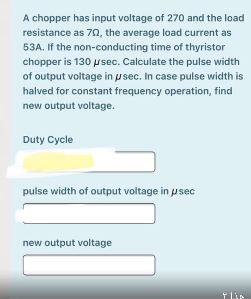 A chopper has input voltage of 270 and the load
resistance as 7N, the average load current as
53A. If the non-conducting time of thyristor
chopper is 130 psec. Calculate the pulse width
of output voltage in u sec. In case pulse width is
halved for constant frequency operation, find
new output voltage.
Duty Cycle
pulse width of output voltage in usec
new output voltage
