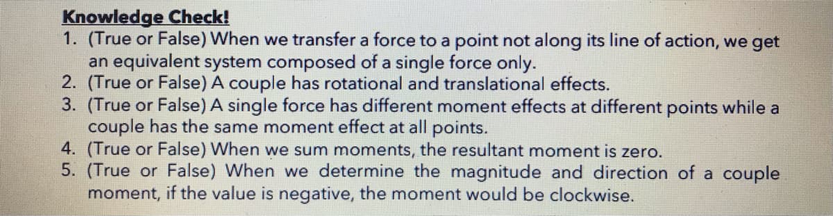 Knowledge Check!
1. (True or False) When we transfer a force to a point not along its line of action, we get
an equivalent system composed of a single force only.
2. (True or False) A couple has rotational and translational effects.
3. (True or False) A single force has different moment effects at different points while a
couple has the same moment effect at all points.
4. (True or False) When we sum moments, the resultant moment is zero.
5. (True or False) When we determine the magnitude and direction of a couple
moment, if the value is negative, the moment would be clockwise.
