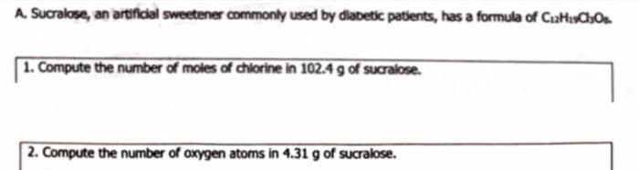 A. Sucralose, an artifidal sweetener commonly used by diabetic patients, has a formula of CaHisChOs.
1. Compute the number of moles of chlorine in 102.4 g of sucralose.
2. Compute the number of axygen atoms in 4.31 g of Sucralose.
