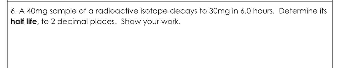 6. A 40mg sample of a radioactive isotope decays to 30mg in 6.0 hours. Determine its
half life, to 2 decimal places. Show your work.
