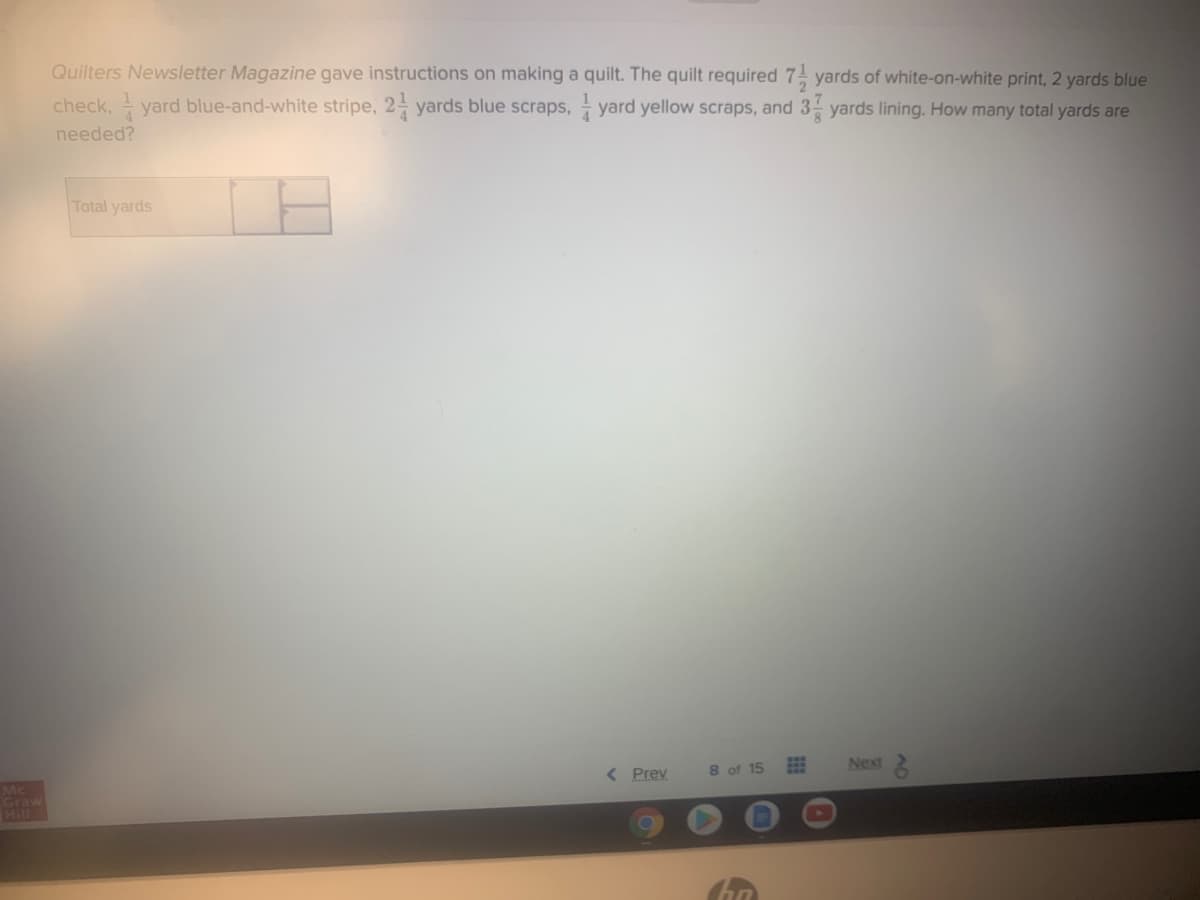 Quilters Newsletter Magazine gave instructions on making a quilt. The quilt required 7 yards of white-on-white print, 2 yards blue
check, - yard blue-and-white stripe, 2- yards blue scraps, yard yellow scraps, and 3 yards lining. How many total yards are
needed?
Total yards
< Prev
8 of 15
Next 2
Mc
Graw
Hill
