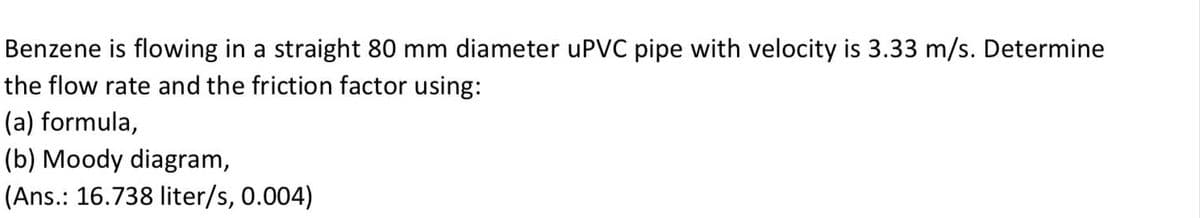 Benzene is flowing in a straight 80 mm diameter uPVC pipe with velocity is 3.33 m/s. Determine
the flow rate and the friction factor using:
(a) formula,
(b) Moody diagram,
(Ans.: 16.738 liter/s, 0.004)
