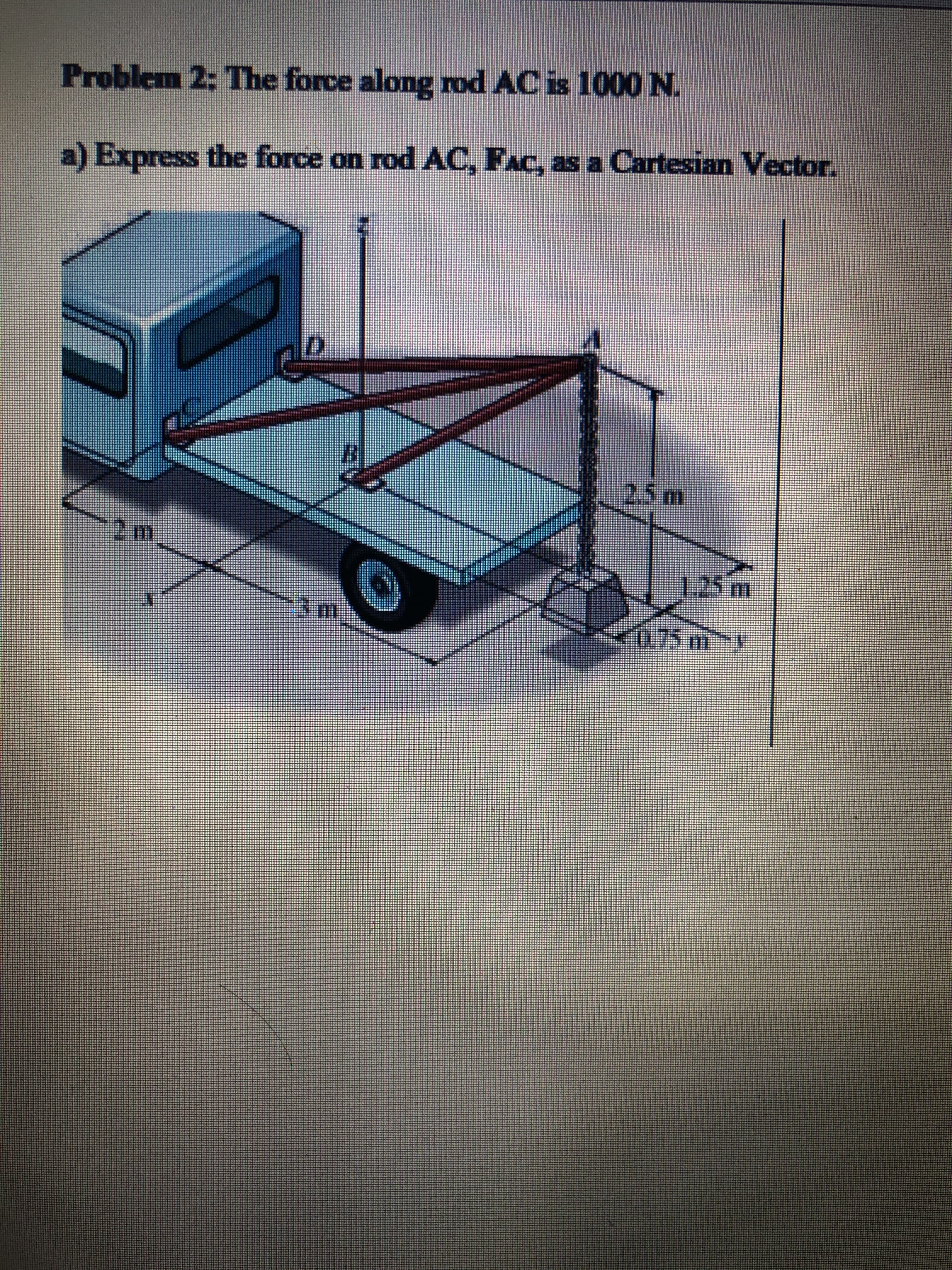 Problem 2: The force along rod AC is 1000 N.
a) Express the force on rod AC, FAC, as a Cartesian Vector.
2.5m
1.25m
3m
0.75my
