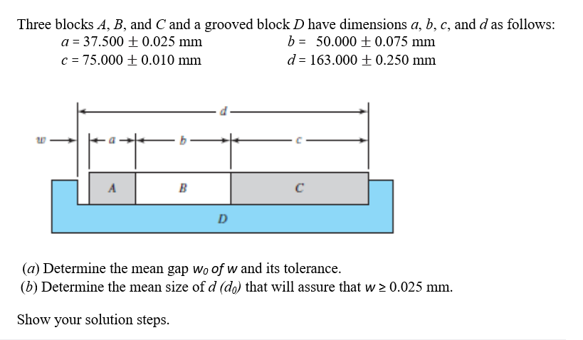Three blocks A, B, and C and a grooved block D have dimensions a, b, c, and d as follows:
b = 50.000 + 0.075 mm
d = 163.000 + 0.250 mm
a = 37.500 + 0.025 mm
c = 75.000 + 0.010 mm
A
B
D
(a) Determine the mean gap wo of w and its tolerance.
(b) Determine the mean size of d (do) that will assure that w > 0.025 mm.
Show your solution steps.
