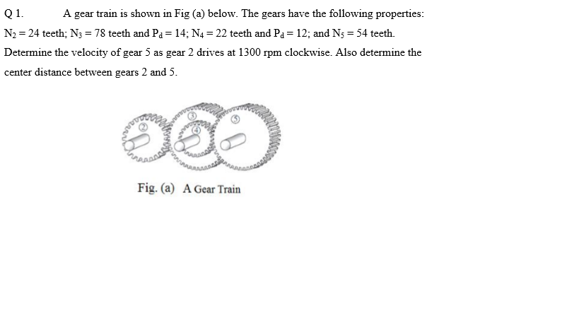 Q1.
A gear train is shown in Fig (a) below. The gears have the following properties:
N2 = 24 teeth; N3 = 78 teeth and Pa =14; N4 = 22 teeth and Pa = 12; and Ns = 54 teeth.
Determine the velocity of gear 5 as gear 2 drives at 1300 rpm clockwise. Also determine the
center distance between gears 2 and 5.
Fig. (a) A Gear Train
