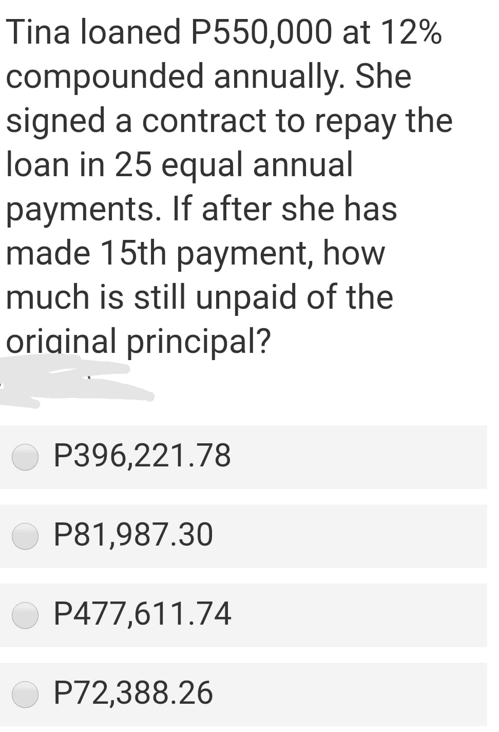 Tina loaned P550,000 at 12%
compounded annually. She
signed a contract to repay the
loan in 25 equal annual
payments. If after she has
made 15th payment, how
much is still unpaid of the
original principal?
P396,221.78
P81,987.30
P477,611.74
P72,388.26
