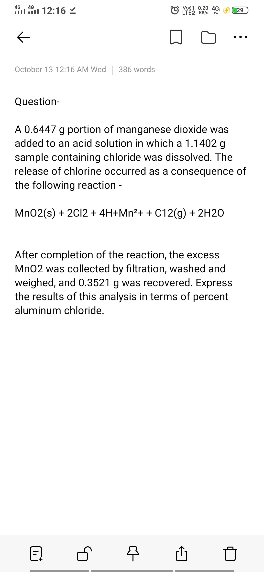 Vo)) 1 0.20 4GI
O LTÉŽ KB/s
4G
4G
l 12:16
29
VA
October 13 12:16 AM Wed | 386 words
Question-
A 0.6447 g portion of manganese dioxide was
added to an acid solution in which a 1.1402 g
sample containing chloride was dissolved. The
release of chlorine occurred as a consequence of
the following reaction -
Mn02(s) + 2C2 + 4H+Mn²+ + C12(g) + 2H2O
After completion of the reaction, the excess
Mn02 was collected by filtration, washed and
weighed, and 0.3521 g was recovered. Express
the results of this analysis in terms of percent
aluminum chloride.
