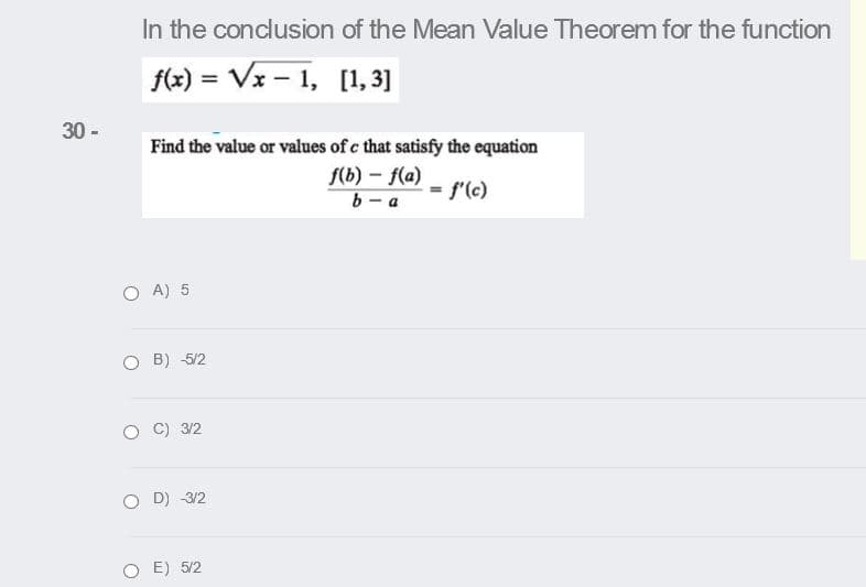 In the conclusion of the Mean Value Theorem for the function
f(x) = Vx – 1, [1, 3]
%3D
30 -
Find the value or values of c that satisfy the equation
f(b) – f(a)
b - a
= f'(c)
O A) 5
O B) 5/2
C) 3/2
O D) 3/2
O E) 5/2

