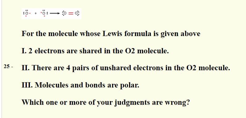 o = 0; :0. • o:
= 0:
For the molecule whose Lewis formula is given above
I. 2 electrons are shared in the 02 molecule.
25 -
II. There are 4 pairs of unshared electrons in the 02 molecule.
III. Molecules and bonds are polar.
Which one or more of your judgments are wrong?
