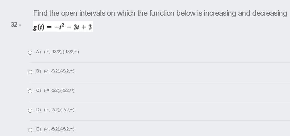 Find the open intervals on which the function below is increasing and decreasing
32 -
g(t) = -12 - 3t + 3
O A) (0,-13/2),(-13/2,0)
B) (0 9/2).(-9/2, 0)
C) (0 3/2).(-3/2, 0)
O D) (0,-7/2),(-7/2, 0*)
O E) (-0,-5/2),(-5/2,0)
