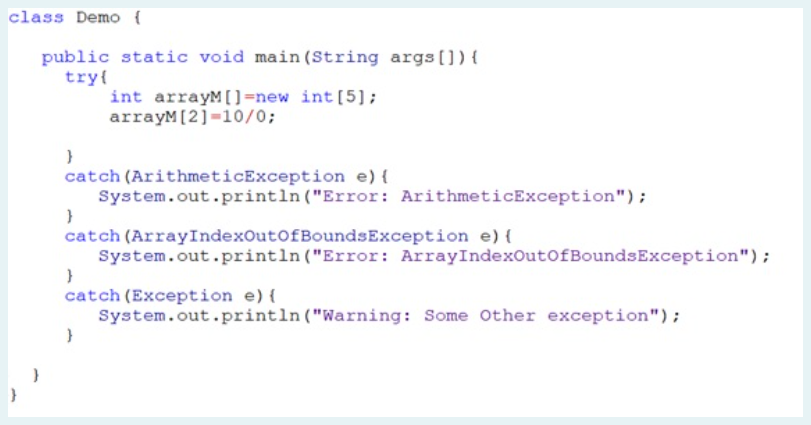 class Demo {
public static void main (String args (]) {
try{
int arrayM[)=new int[5];
arrayM[2]=10/0;
catch (ArithmeticException e) {
System.out.println("Error: ArithmeticException");
catch (ArrayIndexOutofBoundsException e) {
System.out.println("Error: ArrayIndexOutofBoundsException");
catch (Exception e) {
System.out.println ("Warning: Some Other exception");
