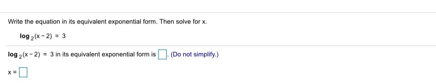 Write the equation in its equivalent exponential form. Then solve for x.
log 2 (x - 2) = 3
log 2(x- 2)
= 3 in its equivalent exponential form is
(Do not simplify.)
X =
