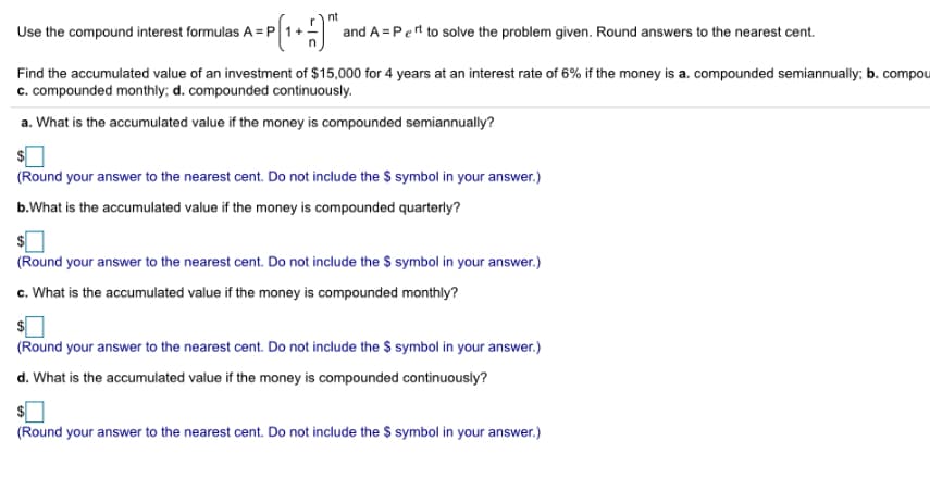 nt
Use the compound interest formulas A =P
and A = Pert to solve the problem given. Round answers to the nearest cent.
Find the accumulated value of an investment of $15,000 for 4 years at an interest rate of 6% if the money is a. compounded semiannually; b. compou
c. compounded monthly; d. compounded continuously.
a. What is the accumulated value if the money is compounded semiannually?
(Round your answer to the nearest cent. Do not include the $ symbol in your answer.)
b.What is the accumulated value if the money is compounded quarterly?
(Round your answer to the nearest cent. Do not include the $ symbol in your answer.)
c. What is the accumulated value if the money is compounded monthly?
(Round your answer to the nearest cent. Do not include the $ symbol in your answer.)
d. What is the accumulated value if the money is compounded continuously?
(Round your answer to the nearest cent. Do not include the $ symbol in your answer.)
