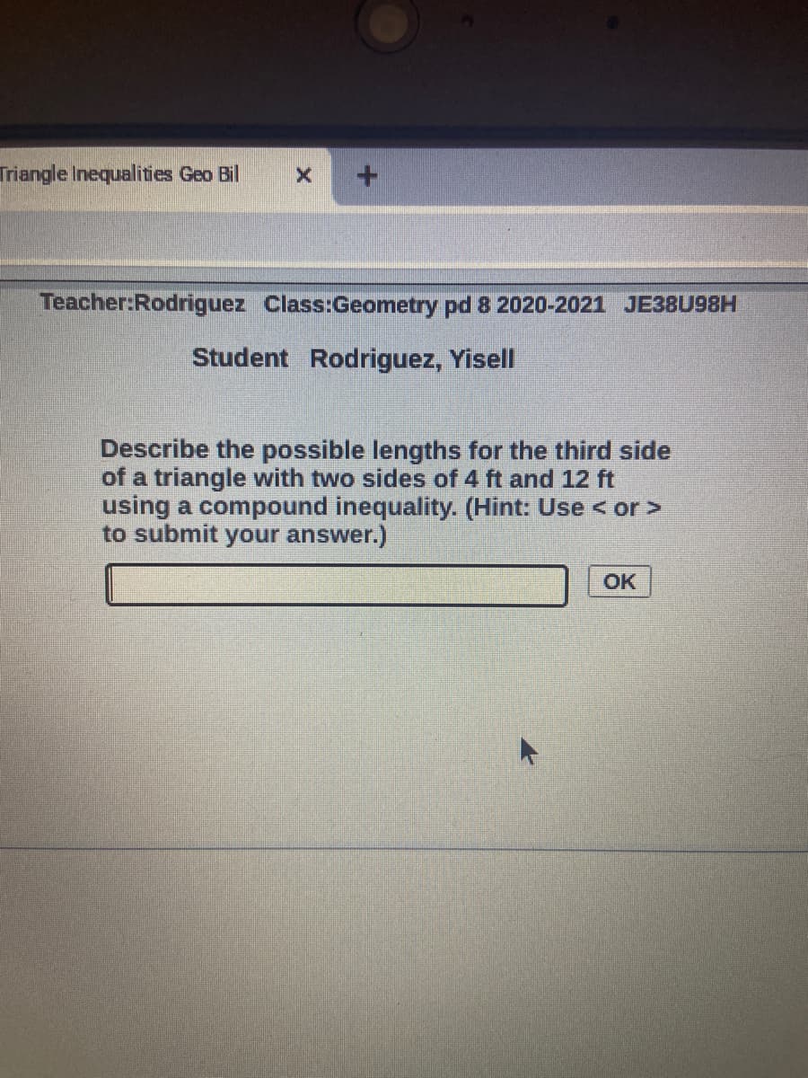Triangle Inequalities Geo Bil
Teacher:Rodriguez Class:Geometry pd 8 2020-2021 JE38U98H
Student Rodriguez, Yisell
Describe the possible lengths for the third side
of a triangle with two sides of 4 ft and 12 ft
using a compound inequality. (Hint: Use < or >
to submit your answer.)
OK
