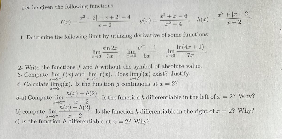 Let be given the following functions
x2 +2|- x+ 2|- 4
f(x) =
x + \r - 2
a2 + x - 6
, h(2) =
g(x)
x- 2
x2 - 4
x + 2
1- Determine the following limit by utilizing derivative of some functions
sin 2x
lim
3x
e7x
lim
In(4x + 1)
lim
5x
7x
2- Write the functions f ad h without the symbol of absolute value.
3- Compute lim f(x) and lim f(x). Does lim f (x) exist? Justify.
T2-
x→2+
4- Calculate limg(x). Is the function g continuous at x = 2?
T→2°
h(x) - h(2)
5-a) Compute lim
I+2-
Is the function h differentiable in the left of x = 2? Why?
x – 2
h(x) – h(2)
b) compute lim
I→2+
Is the function h differentiable in the right of x = 2? Why?
X – 2
c) Is the function h differentiable at x = 2? Why?
