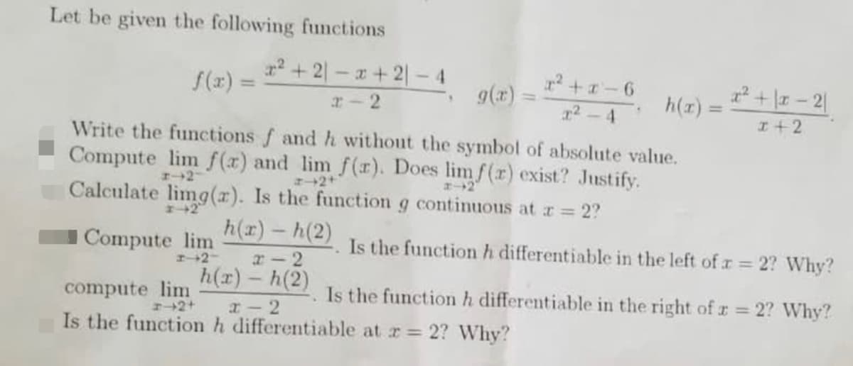 Let be given the following functions
2 +2–x +2| -4
g(x)
S(x) =
r2 +-6
x + \x – 2|
h(x) =
%3D
r- 2
2 - 4
%3D
I+2
Write the functions f and h without the symbol of absolute value.
Compute lim f (x) and lim f(r). Does limf(r) exist? Justify.
エ→2
エ→2+
エー→2
Calculate limg(x). Is the function g continuous at r 2?
Compute lim
h(r)- h(2)
Is the function h differentiable in the left of r = 2? Why?
%3D
エー→2-
r- 2
h(x) – h(2)
compute lim
Is the function h differentiable at r 2? Why?
Is the function h differentiable in the right of r = 2? Why?
エ→2+
