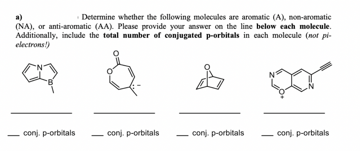 | Determine whether the following molecules are aromatic (A), non-aromatic
а)
(NA), or anti-aromatic (AA). Please provide your answer on the line below each molecule.
Additionally, include the total number of conjugated p-orbitals in each molecule (not pi-
electrons!)
conj. p-orbitals
- conj. p-orbitals
- conj. p-orbitals
conj. p-orbitals
