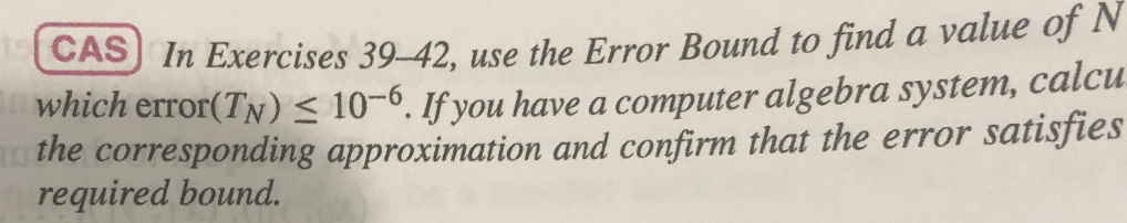 CAS) In Exercises 39-42, use the Error Bound to find a value of N
which error(TN) < 10-6. If you have a computer algebra system, calcu.
the corresponding approximation and confirm that the error satisfies
required bound.

