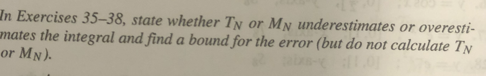 In Exercises 35-38, state whether TN or MN underestimates or overesti-
mates the integral and find a bound for the error (but do not calculate TN
or MN).
