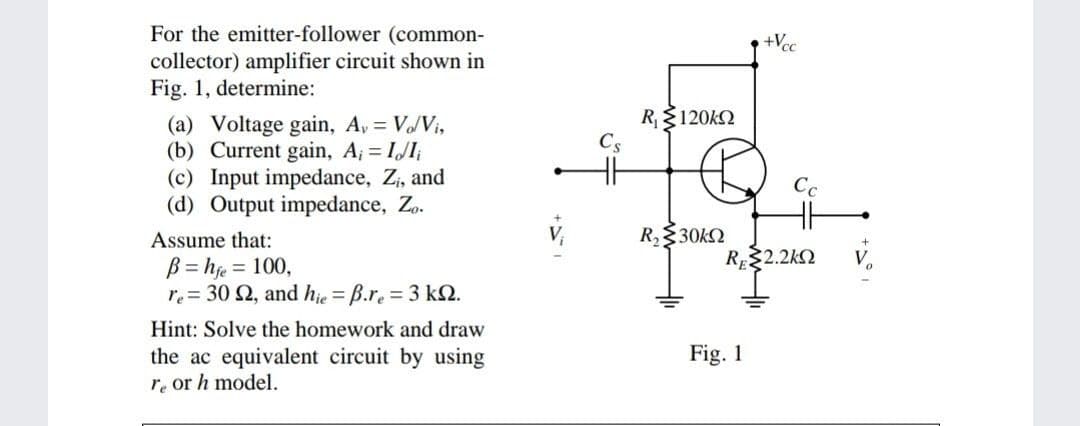 For the emitter-follower (common-
+Vcc
collector) amplifier circuit shown in
Fig. 1, determine:
R120k2
(a) Voltage gain, A, = V/Vi,
(b) Current gain, A; = IJI;
(c) Input impedance, Z, and
(d) Output impedance, Z..
Assume that:
R,30kQ
RE22.2kN
B = hje = 100,
re = 30 2, and hje = B.re = 3 kN.
Hint: Solve the homework and draw
Fig. 1
the ac equivalent circuit by using
re or h model.
