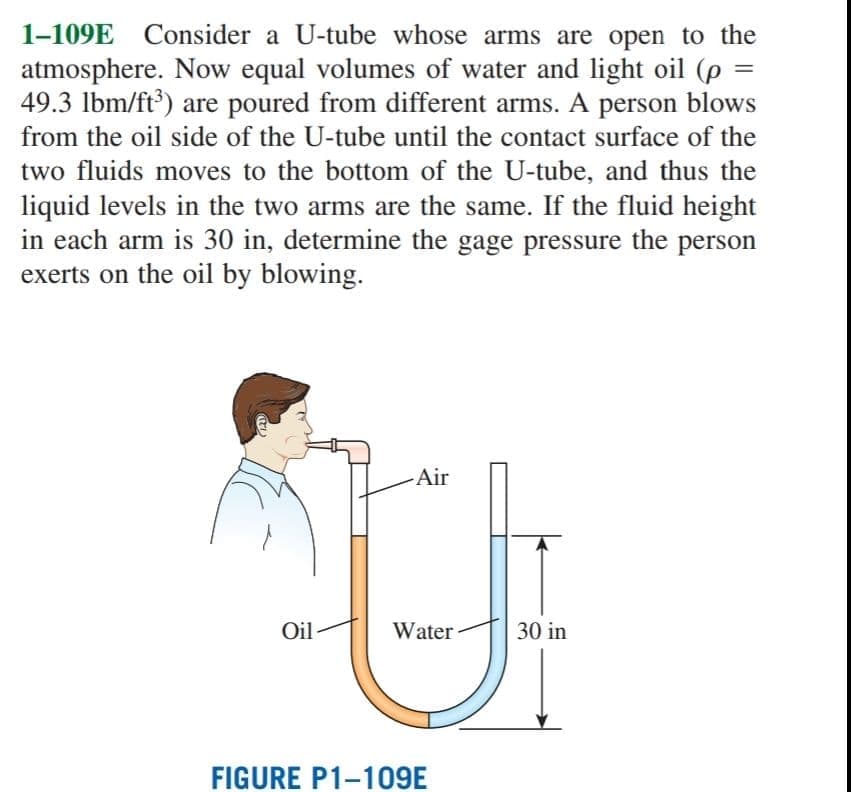 1-109E Consider a U-tube whose arms are open to the
atmosphere. Now equal volumes of water and light oil (p
49.3 lbm/ft') are poured from different arms. A person blows
from the oil side of the U-tube until the contact surface of the
two fluids moves to the bottom of the U-tube, and thus the
liquid levels in the two arms are the same. If the fluid height
in each arm is 30 in, determine the gage pressure the person
exerts on the oil by blowing.
-Air
Oil
Water
30 in
FIGURE P1-109E
