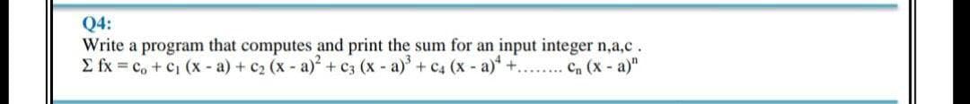 Q4:
Write a program that computes and print the sum for an input integer n,a,c.
E fx = c, + c, (x - a) + c2 (x a) + c3 (x - a) + C4 (x - a)* +...... Cn (x a)"
