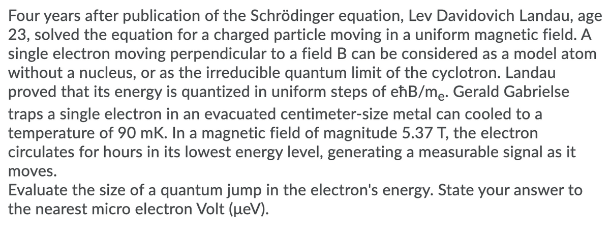 Four years after publication of the Schrödinger equation, Lev Davidovich Landau, age
23, solved the equation for a charged particle moving in a uniform magnetic field. A
single electron moving perpendicular to a field B can be considered as a model atom
without a nucleus, or as the irreducible quantum limit of the cyclotron. Landau
proved that its energy is quantized in uniform steps of eħB/me. Gerald Gabrielse
traps a single electron in an evacuated centimeter-size metal can cooled to a
temperature of 90 mK. In a magnetic field of magnitude 5.37 T, the electron
circulates for hours in its lowest energy level, generating a measurable signal as it
moves.
Evaluate the size of a quantum jump in the electron's energy. State your answer to
the nearest micro electron Volt (ueV).
