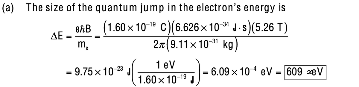 (a) The size of the quantum jump in the electron's energy is
ekB (1.60 x 10-19 C)(6.626x 104 J -s)(5.26 T)
2n 9.11x1081 kg)
-34
AE
-31
Mo
1 eV
= 9.75 x 10-23 J
=6.09x 104 eV = 609 xeV
1.60x 10-19 J
