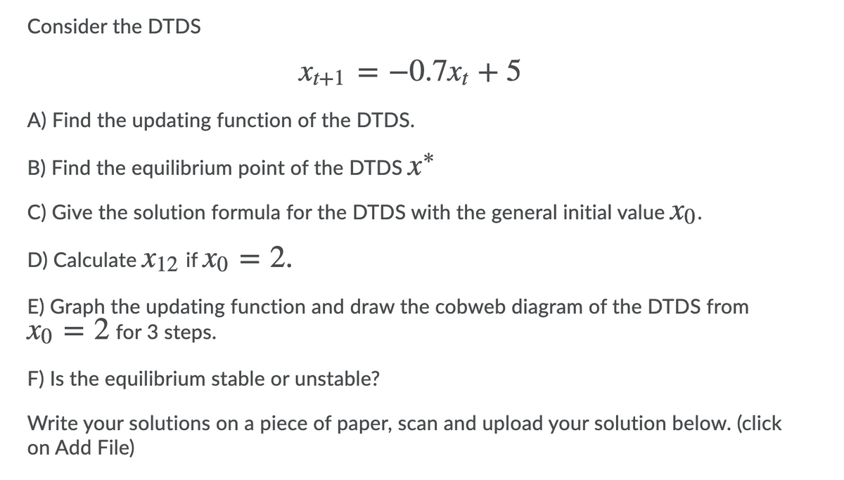 Consider the DTDS
Xi+1 = -0.7x; + 5
A) Find the updating function of the DTDS.
B) Find the equilibrium point of the DTDS x*
C) Give the solution formula for the DTDS with the general initial value X0.
D) Calculate X12 if X0 =
2.
E) Graph the updating function and draw the cobweb diagram of the DTDS from
2 for 3 steps.
F) Is the equilibrium stable or unstable?
Write your solutions on a piece of paper, scan and upload your solution below. (click
on Add File)

