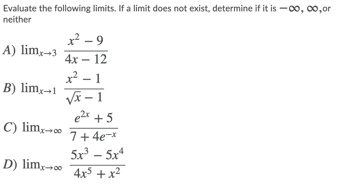 Evaluate the following limits. If a limit does not exist, determine if it is -0o, co,or
neither
x² – 9
A) lim,→3
4х — 12
x – 1
B) limx→1
VI – 1
e2x + 5
X-
C) limx→c∞
7+ 4e-*
5x³
5x4
D) lim,-c0
X→∞
4x5 + x²
