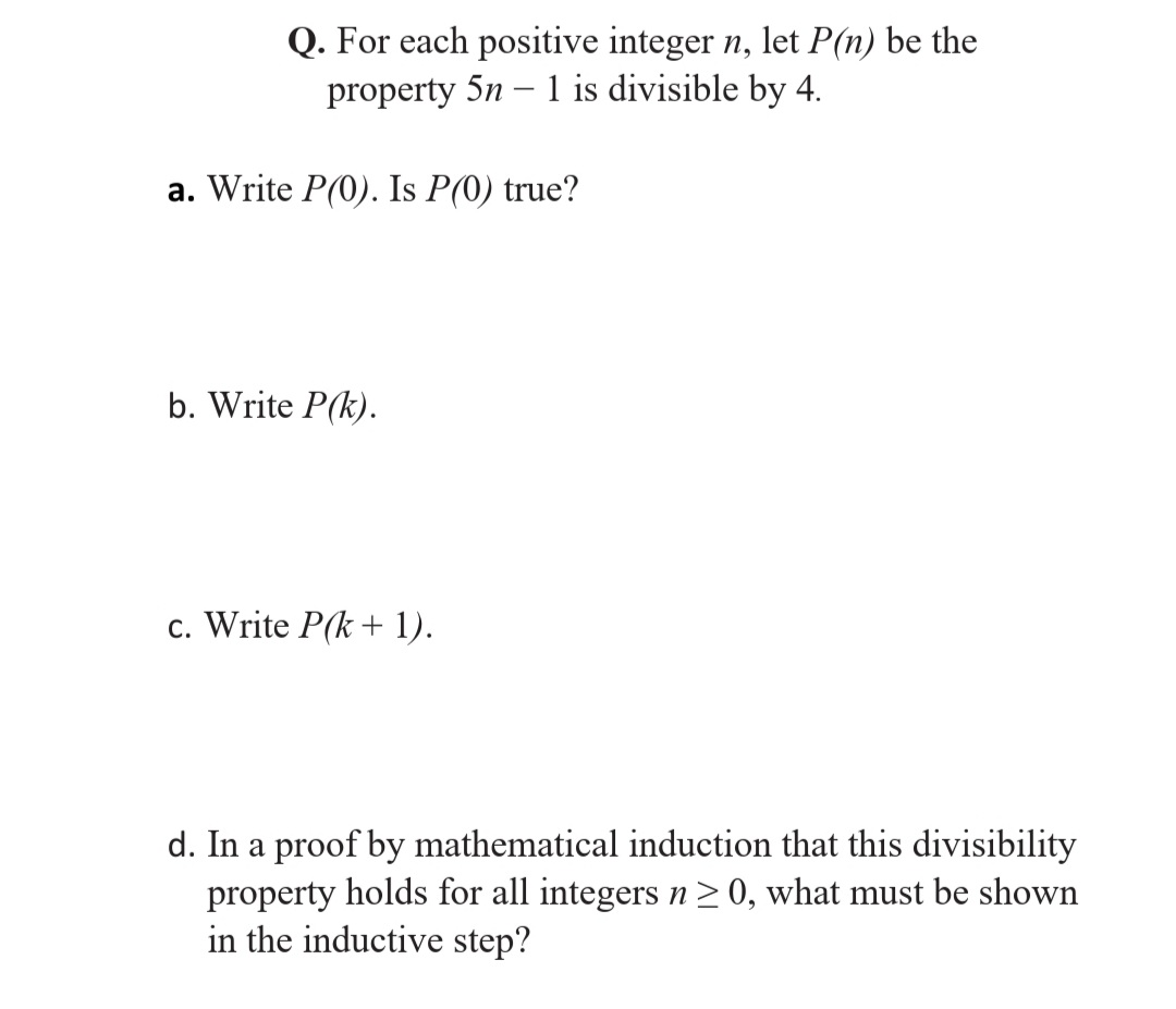Q. For each positive integer n, let P(n) be the
property 5n – 1 is divisible by 4.
a. Write P(0). Is P(0) true?
b. Write P(k).
c. Write P(k + 1).
d. In a proof by mathematical induction that this divisibility
property holds for all integers n>0, what must be shown
in the inductive step?
