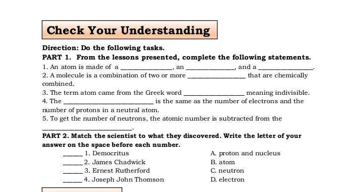 Check Your Understanding
Direction: Do the following tasks.
PART 1. From the lessons presented, complete the following statements.
1. An atom is made of a
, and a
that are chemically
an
2. A molecule is a combination of two or more
combined.
meaning indivisible.
is the same as the number of electrons and the
3. The term atom came from the Greek word.
4. The
number of protons in a neutral atom.
5. To get the number of neutrons, the atomic number is subtracted from the
PART 2. Match the scientist to what they discovered. Write the letter of your
answer on the space before each number.
1. Democritus
A. proton and nucleus
2. James Chadwick
B. atom
3. Ernest Rutherford
C. neutron
4. Joseph John Thomson
D. electron
