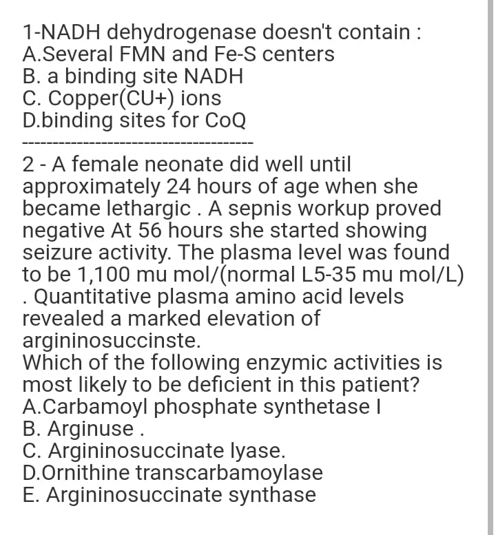 1-NADH dehydrogenase doesn't contain :
A.Several FMN and Fe-S centers
B. a binding site NADH
C. Copper(CU+) ions
D.binding sites for CoQ
2 - A female neonate did well until
approximately 24 hours of age when she
became lethargic . A sepnis workup proved
negative At 56 hours she started showing
seizure activity. The plasma level was found
to be 1,100 mu mol/(normal L5-35 mu mol/L)
Quantitative plasma amino acid levels
revealed a marked elevation of
argininosuccinste.
Which of the following enzymic activities is
most likely to be deficient in this patient?
A.Carbamoyl phosphate synthetase I
B. Arginuse.
C. Argininosuccinate lyase.
D.Ornithine transcarbamoylase
E. Argininosuccinate synthase
