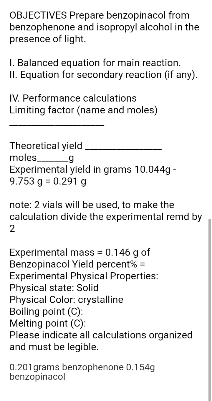 OBJECTIVES Prepare benzopinacol from
benzophenone and isopropyl alcohol in the
presence of light.
I. Balanced equation for main reaction.
II. Equation for secondary reaction (if any).
IV. Performance calculations
Limiting factor (name and moles)
Theoretical yield
moles
Experimental yield in grams 10.044g -
9.753 g = 0.291 g
note: 2 vials will be used, to make the
calculation divide the experimental remd by
2
Experimental mass = 0.146 g of
Benzopinacol Yield percent% =
Experimental Physical Properties:
Physical state: Solid
Physical Color: crystalline
Boiling point (C):
Melting point (C):
Please indicate all calculations organized
and must be legible.
0.201grams benzophenone 0.154g
benzopinacol
