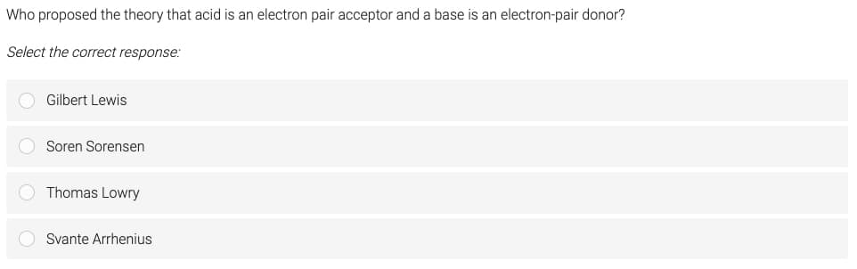 Who proposed the theory that acid is an electron pair acceptor and a base is an electron-pair donor?
Select the correct response:
Gilbert Lewis
Soren Sorensen
Thomas Lowry
Svante Arrhenius