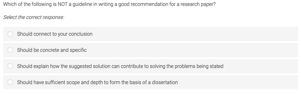 Which of the following is NOT a guideline in writing a good recommendation for a research paper?
Select the correct response:
Should connect to your conclusion
Should be concrete and specific
Should explain how the suggested solution can contribute to solving the problems being stated
O Should have sufficient scope and depth to form the basis of a dissertation