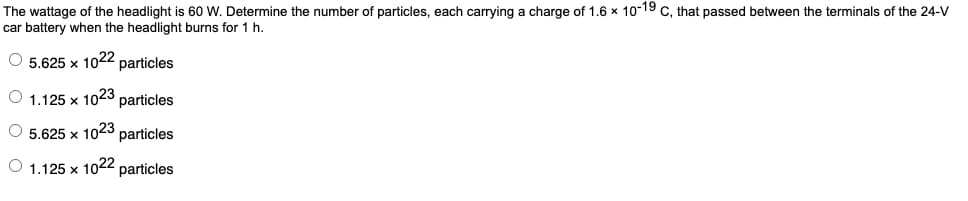 The wattage of the headlight is 60 W. Determine the number of particles, each carrying a charge of 1.6 x 10-19 C, that passed between the terminals of the 24-V
car battery when the headlight burns for 1 h.
O 5.625 x 1022 particles
O 1.125 x
1023
particles
O 5.625 x 1023 particles
O 1.125 x
1022
particles
