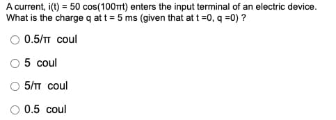 A current, i(t) = 50 cos(100t) enters the input terminal of an electric device.
What is the charge q at t = 5 ms (given that at t =0, q =0) ?
%3D
0.5/T coul
5 coul
5/T coul
O 0.5 coul
