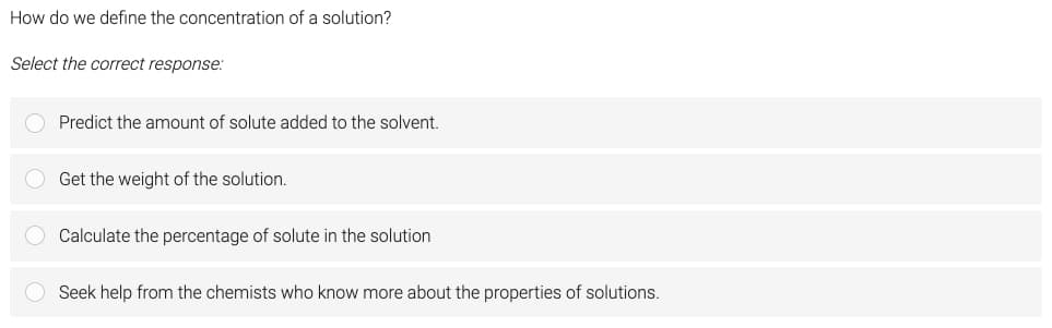 How do we define the concentration of a solution?
Select the correct response:
Predict the amount of solute added to the solvent.
Get the weight of the solution.
Calculate the percentage of solute in the solution
Seek help from the chemists who know more about the properties of solutions.