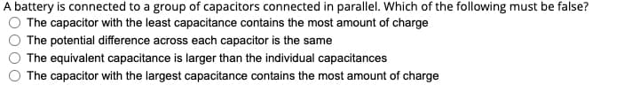 A battery is connected to a group of capacitors connected in parallel. Which of the following must be false?
The capacitor with the least capacitance contains the most amount of charge
The potential difference across each capacitor is the same
The equivalent capacitance is larger than the individual capacitances
The capacitor with the largest capacitance contains the most amount of charge
