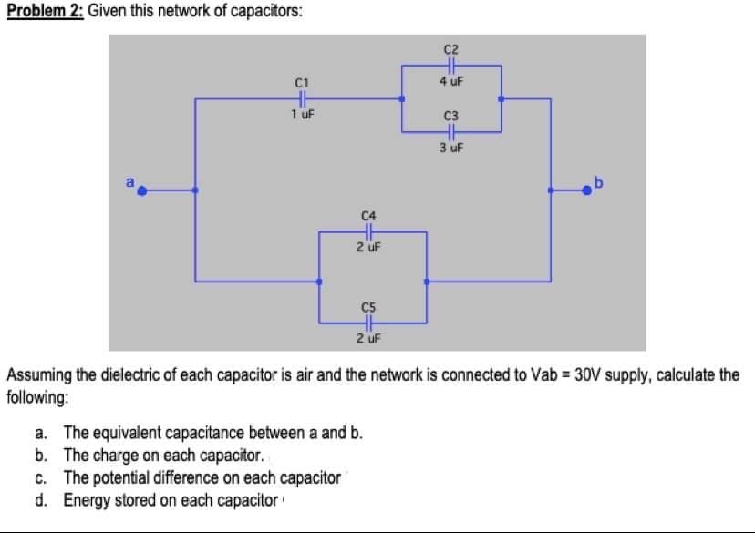 Problem 2: Given this network of capacitors:
C2
C1
4 uF
1 uF
C3
3 uF
C4
2 uF
C5
2 uF
Assuming the dielectric of each capacitor is air and the network is connected to Vab = 30V supply, calculate the
following:
a. The equivalent capacitance between a and b.
b. The charge on each capacitor.
c. The potential difference on each capacitor
d. Energy stored on each capacitor
