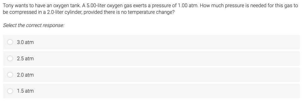 Tony wants to have an oxygen tank. A 5.00-liter oxygen gas exerts a pressure of 1.00 atm. How much pressure is needed for this gas to
be compressed in a 2.0-liter cylinder, provided there is no temperature change?
Select the correct response:
3.0 atm
2.5 atm
2.0 atm
1.5 atm