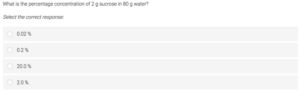 What is the percentage concentration of 2 g sucrose in 80 g water?
Select the correct response:
0.02%
0.2%
20.0 %
2.0%