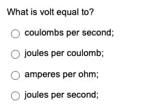 What is volt equal to?
coulombs per second;
O joules per coulomb;
amperes per ohm;
O joules per second;
