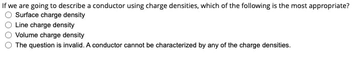 If we are going to describe a conductor using charge densities, which of the following is the most appropriate?
Surface charge density
Line charge density
Volume charge density
The question is invalid. A conductor cannot be characterized by any of the charge densities.
