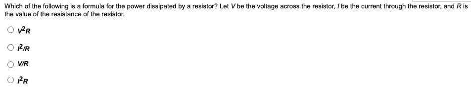 Which of the following is a formula for the power dissipated by a resistor? Let V be the voltage across the resistor, / be the current through the resistor, and R is
the value of the resistance of the resistor.
PIR
V/R
O PR
