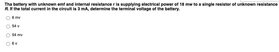 Tha battery with unknown emf and internal resistance r is supplying electrical power of 18 mw to a single resistor of unknown resistance
R. If the total current in the circuit is 3 mA, determine the terminal voltage of the battery.
O 6 mv
O 54 v
O 54 mv
O 6 v
