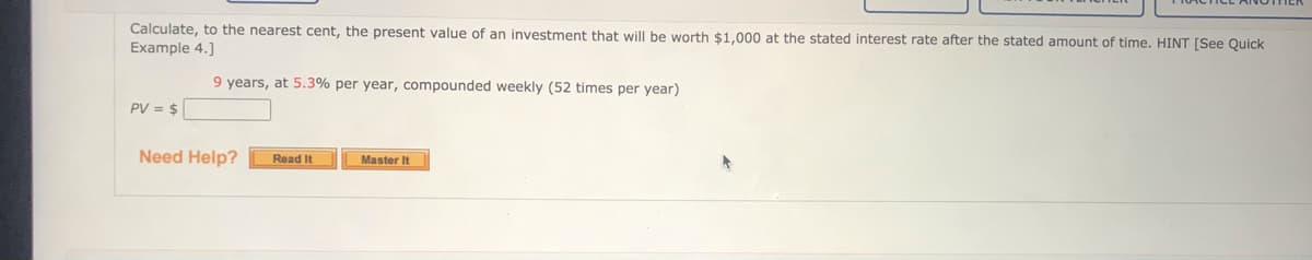 Calculate, to the nearest cent, the present value of an investment that will be worth $1,000 at the stated interest rate after the stated amount of time. HINT [See Quick
Example 4.]
9 years, at 5.3% per year, compounded weekly (52 times per year)
PV = $
Need Help?
Read It
Master It
